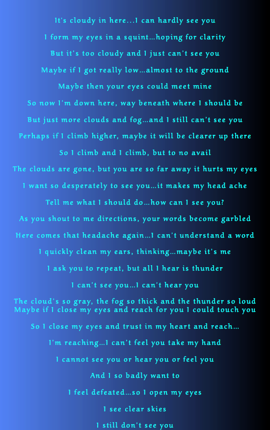  It's cloudy in here...I can hardly see you I form my eyes in a squint…hoping for clarity But it’s too cloudy and I just can’t see you Maybe if I got really low…almost to the ground Maybe then your eyes could meet mine So now I’m down here, way beneath where I should be But just more clouds and fog…and I still can’t see you Perhaps if I climb higher, maybe it will be clearer up there So I climb and I climb, but to no avail The clouds are gone, but you are so far away it hurts my eyes I want so desperately to see you…it makes my head ache Tell me what I should do…how can I see you? As you shout to me directions, your words become garbled Here comes that headache again…I can’t understand a word I quickly clean my ears, thinking…maybe it’s me I ask you to repeat, but all I hear is thunder I can’t see you…I can’t hear you The cloud’s so gray, the fog so thick and the thunder so loud Maybe if I close my eyes and reach for you I could touch you So I close my eyes and trust in my heart and reach… I’m reaching…I can’t feel you take my hand I cannot see you or hear you or feel you And I so badly want to I feel defeated…so I open my eyes I see clear skies I still don’t see you