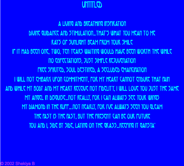Untitled A living and breathing inspiration Divine guidance and stimulation…that's what you mean to me Rays of sunlight beam from your smile If it had been one, two, ten years waiting would have been worth the while No expectations, just simple rejuvenation Free spirited, soul destined, a secluded emancipation I will not embark upon commitment, for my heart cannot endure that pain And while my body and my heart receive not fidelity, I will love you just the same My angel in disguise…not really, for I can always see your wings My diamond in the ruff….not nearly, for I've always seen you gleam The past is the past, but the present CAN be our future You and I, side by side, laying on the grass…keeping it gansta' © 2002 Shekiya B